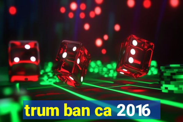 trum ban ca 2016