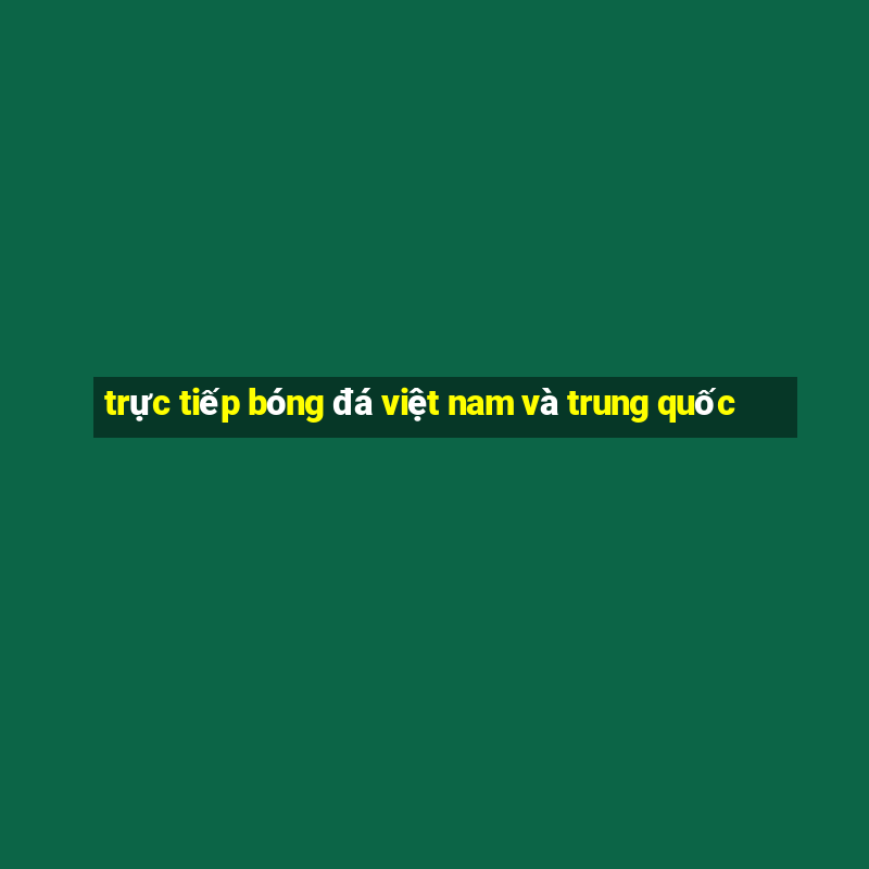 trực tiếp bóng đá việt nam và trung quốc