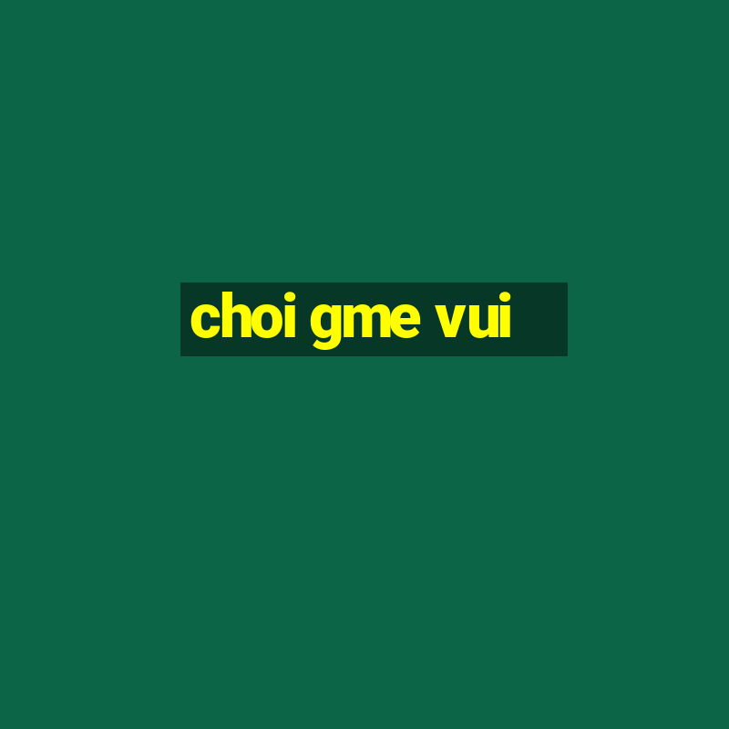 choi gme vui