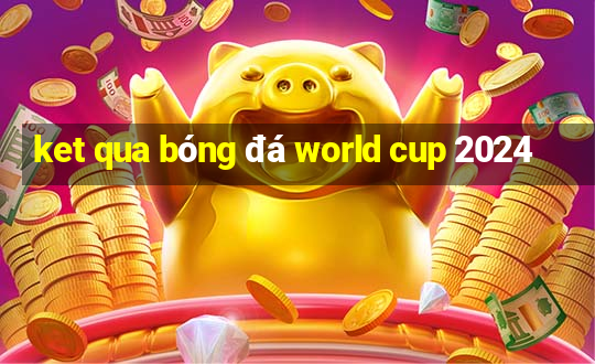 ket qua bóng đá world cup 2024