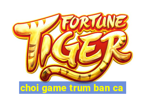 choi game trum ban ca