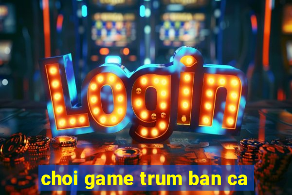 choi game trum ban ca