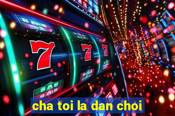 cha toi la dan choi