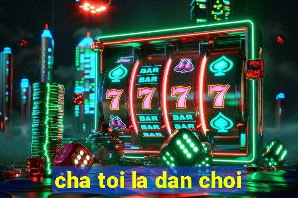 cha toi la dan choi