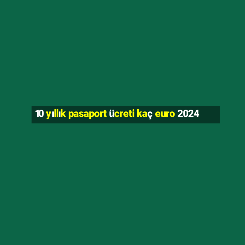 10 yıllık pasaport ücreti kaç euro 2024