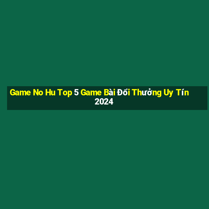 Game No Hu Top 5 Game Bài Đổi Thưởng Uy Tín 2024