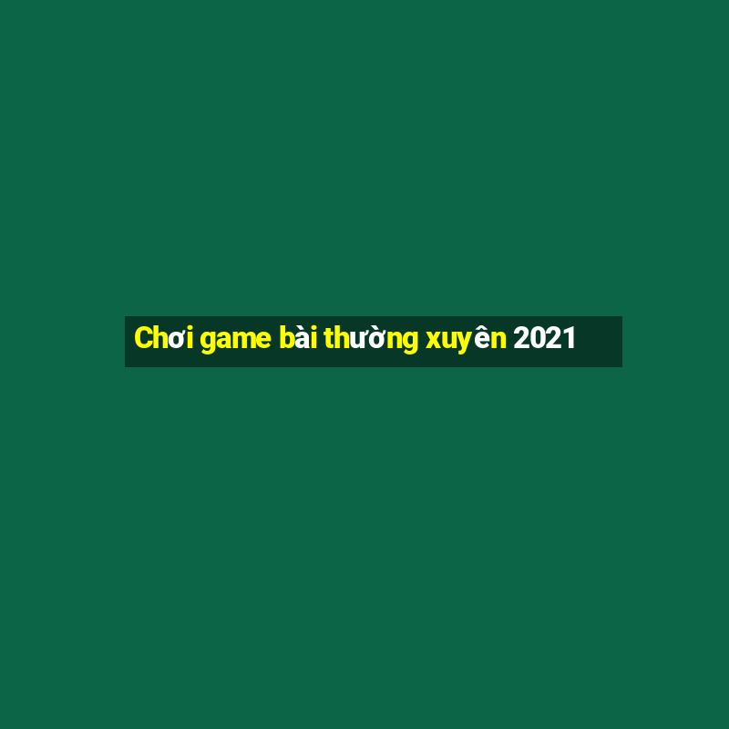 Chơi game bài thường xuyên 2021