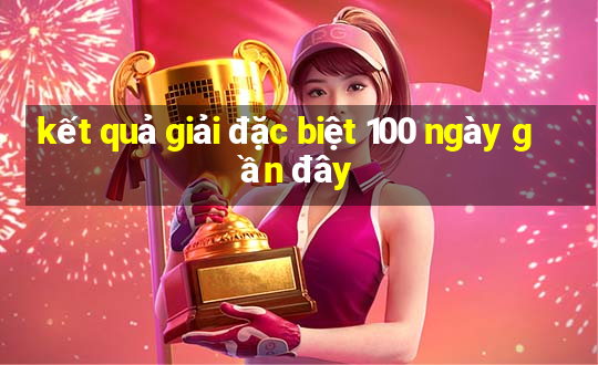 kết quả giải đặc biệt 100 ngày gần đây