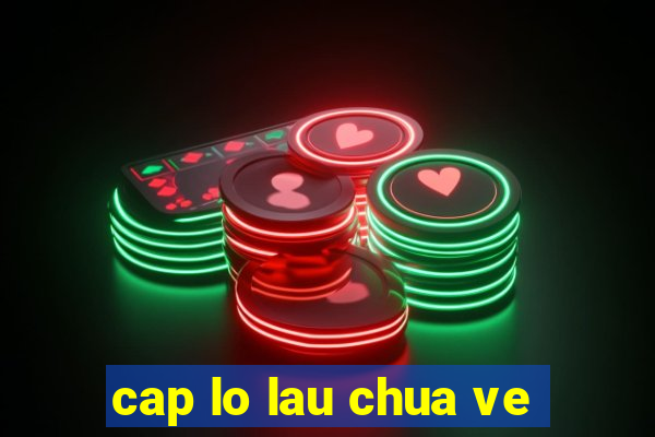 cap lo lau chua ve