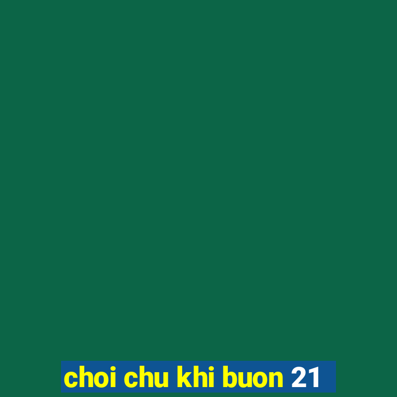 choi chu khi buon 21