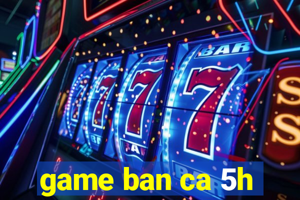 game ban ca 5h