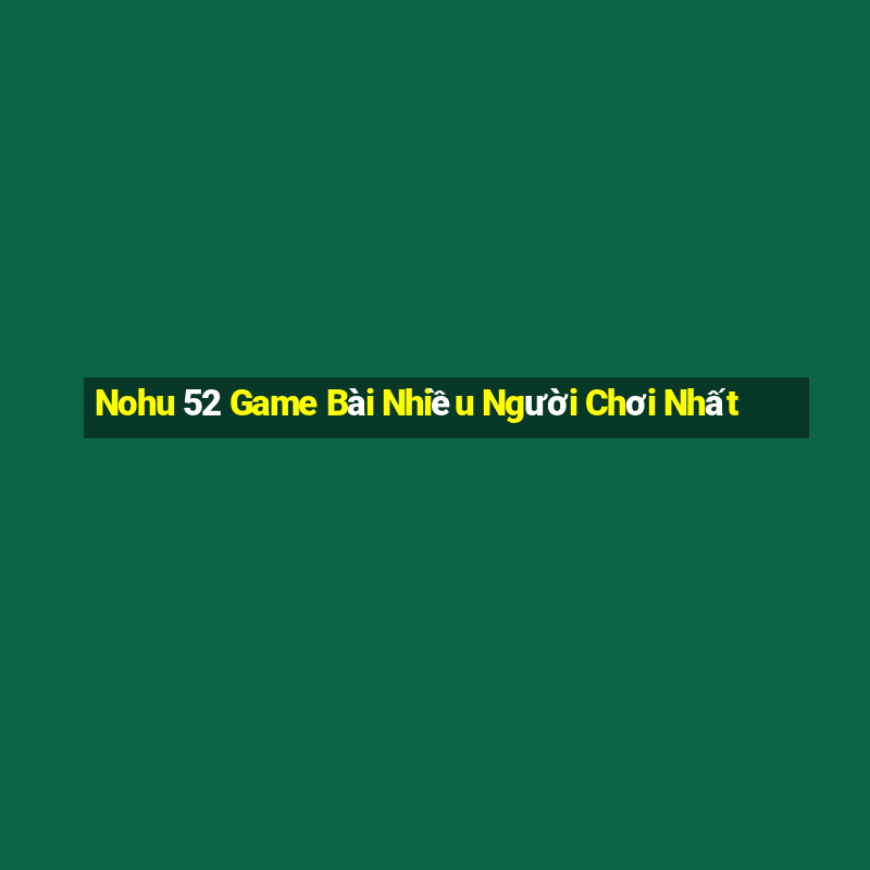 Nohu 52 Game Bài Nhiều Người Chơi Nhất