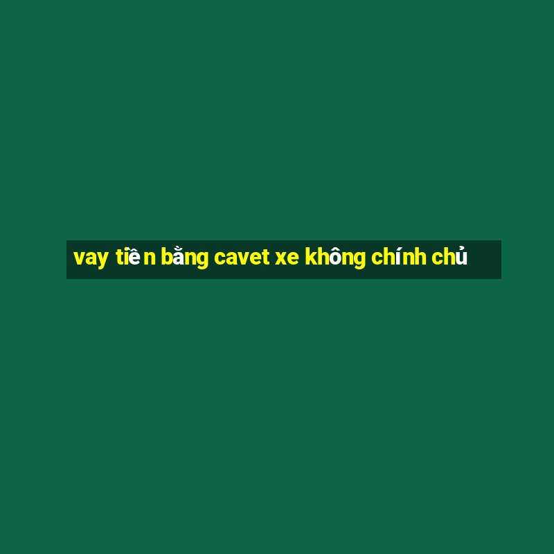 vay tiền bằng cavet xe không chính chủ