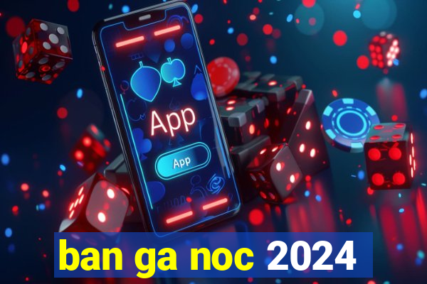 ban ga noc 2024