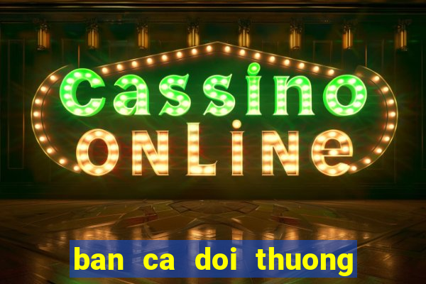 ban ca doi thuong : no hu