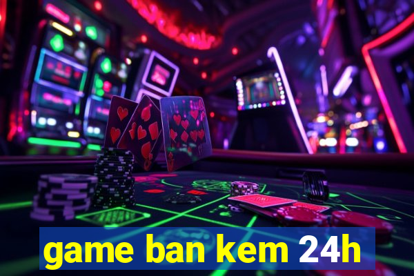 game ban kem 24h