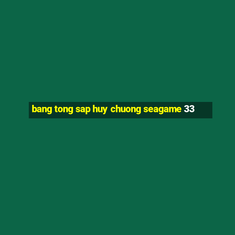 bang tong sap huy chuong seagame 33