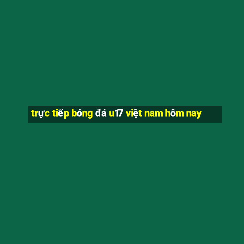 trực tiếp bóng đá u17 việt nam hôm nay