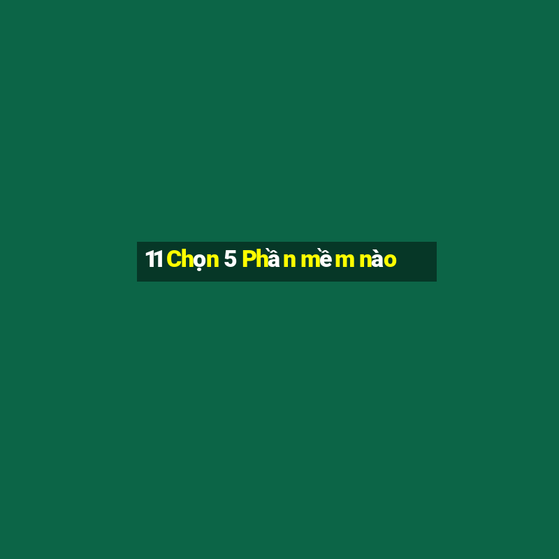 11 Chọn 5 Phần mềm nào