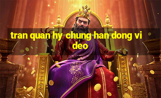 tran quan hy chung han dong video