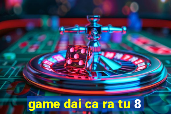 game dai ca ra tu 8