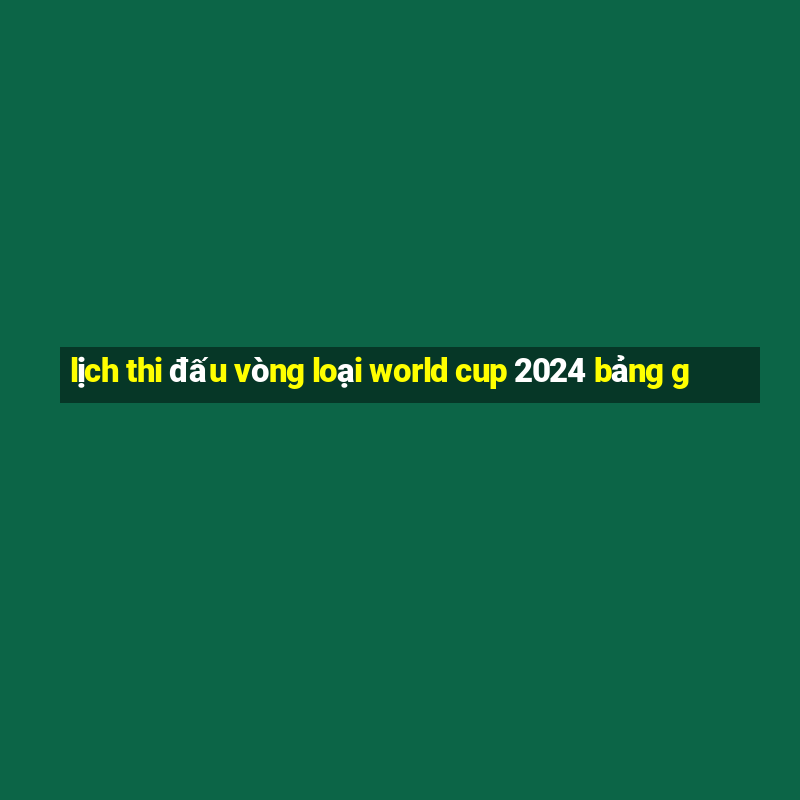 lịch thi đấu vòng loại world cup 2024 bảng g