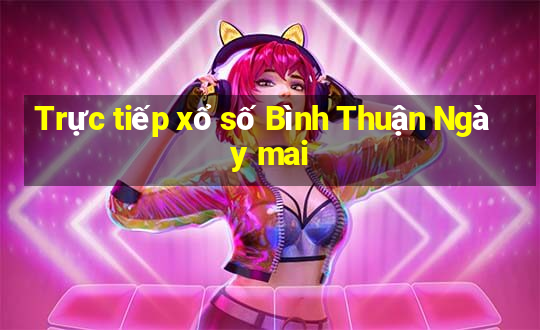 Trực tiếp xổ số Bình Thuận Ngày mai