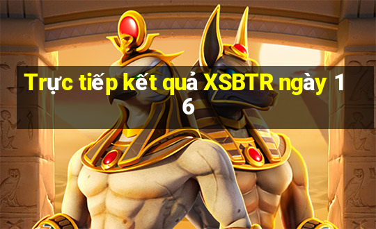 Trực tiếp kết quả XSBTR ngày 16