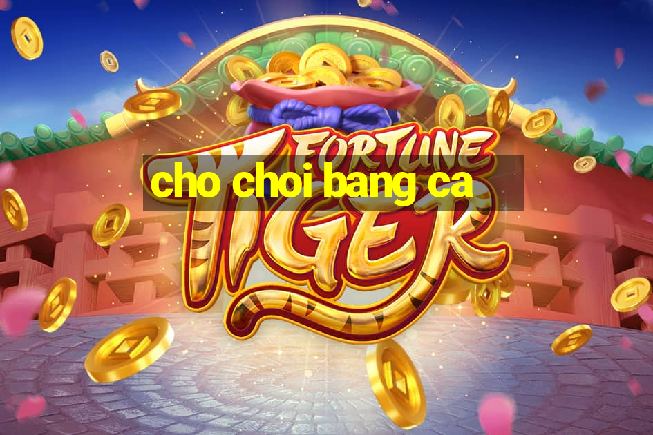 cho choi bang ca