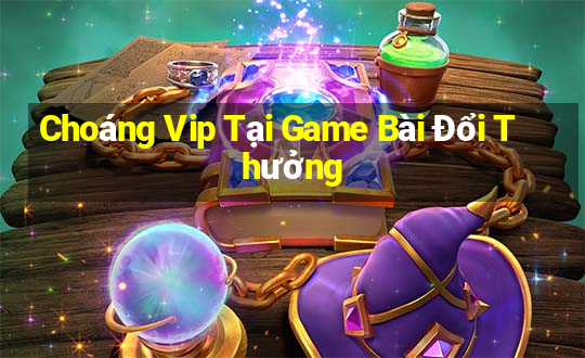 Choáng Vip Tại Game Bài Đổi Thưởng