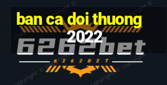 ban ca doi thuong 2022