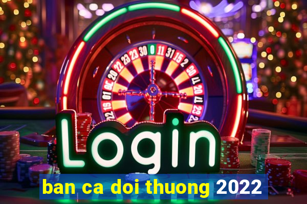 ban ca doi thuong 2022