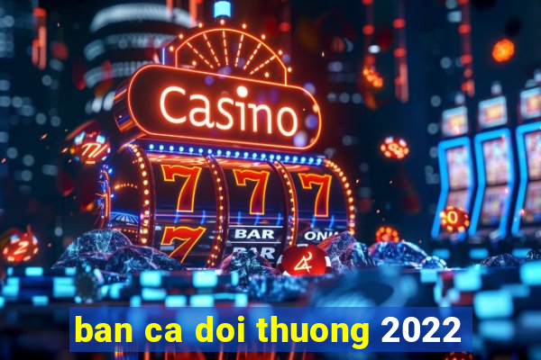 ban ca doi thuong 2022