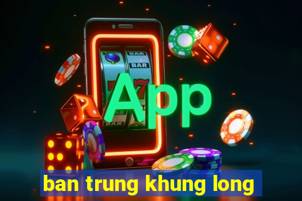 ban trung khung long