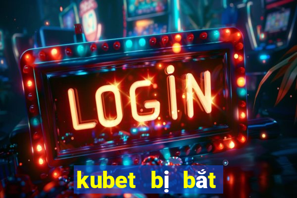 kubet bị bắt mới nhất