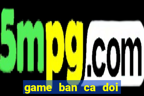 game ban ca doi thanh tien