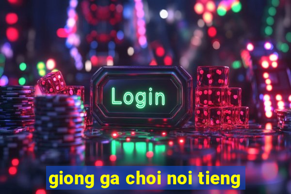 giong ga choi noi tieng