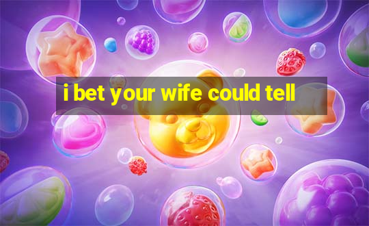 i bet your wife could tell