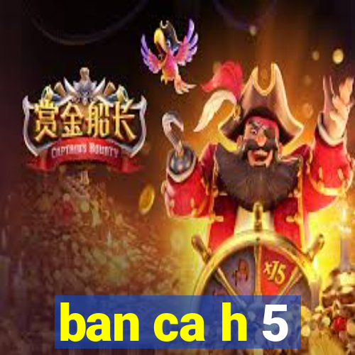 ban ca h 5