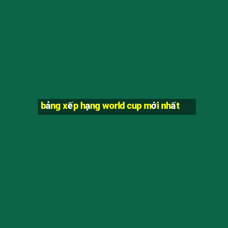 bảng xếp hạng world cup mới nhất