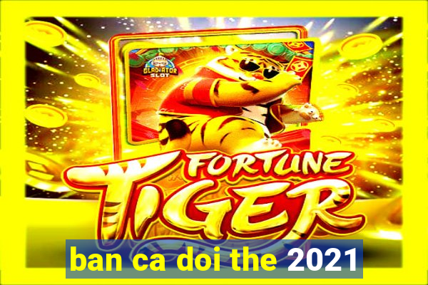 ban ca doi the 2021