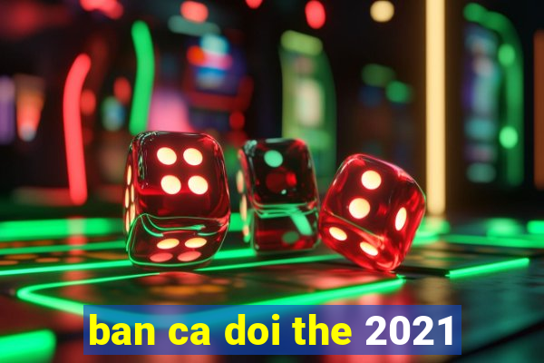 ban ca doi the 2021