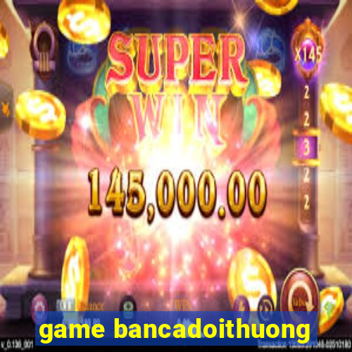 game bancadoithuong