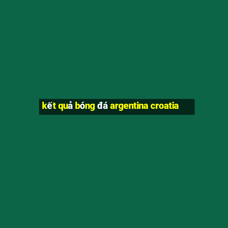 kết quả bóng đá argentina croatia