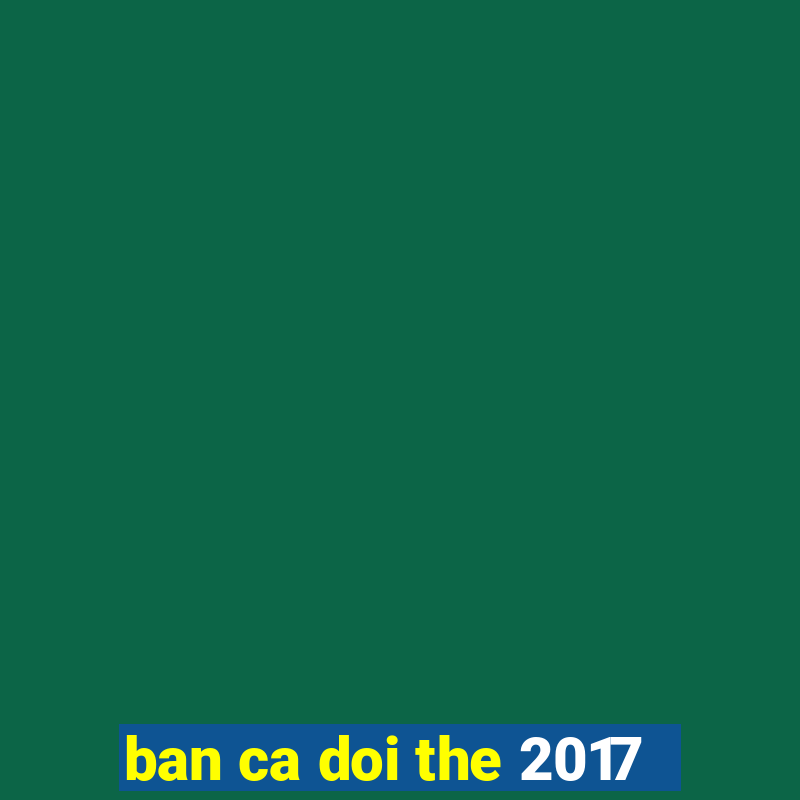 ban ca doi the 2017