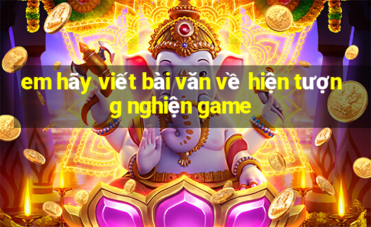 em hãy viết bài văn về hiện tượng nghiện game