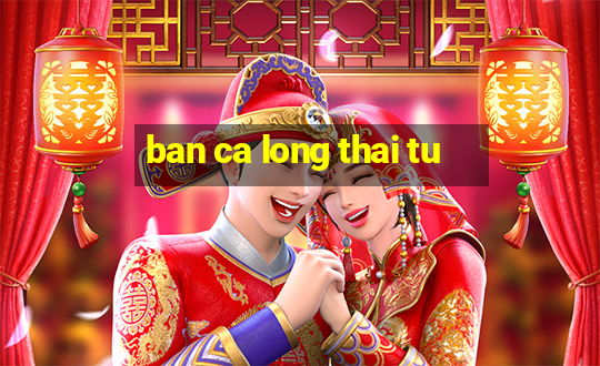 ban ca long thai tu