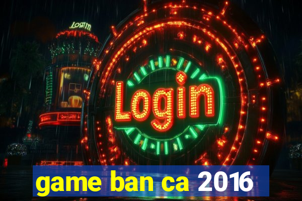 game ban ca 2016