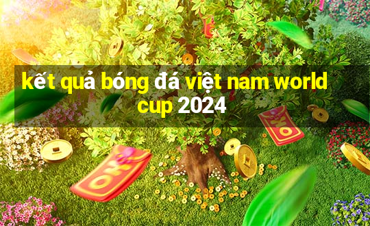 kết quả bóng đá việt nam world cup 2024