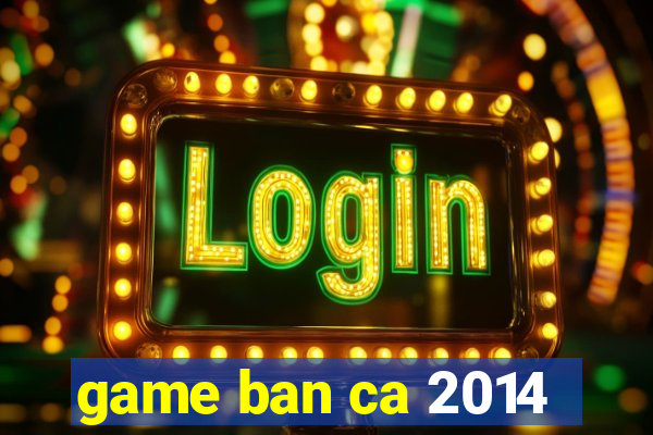 game ban ca 2014